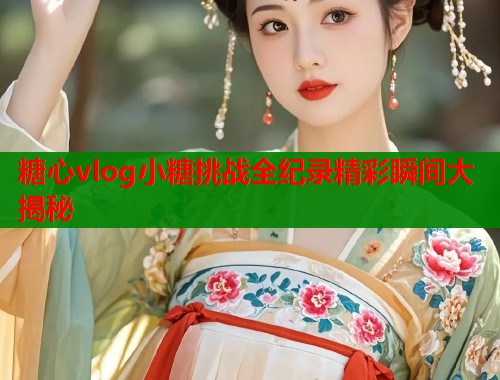 糖心vlog小糖挑战全纪录精彩瞬间大揭秘