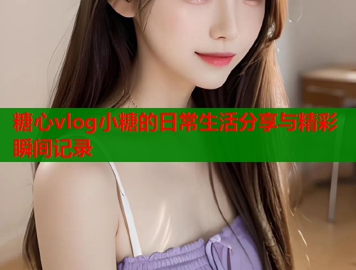 糖心vlog小糖的日常生活分享与精彩瞬间记录