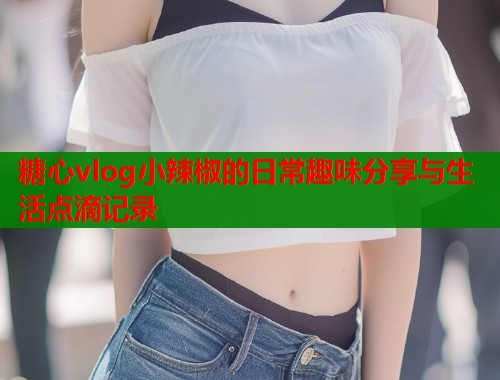 糖心vlog小辣椒的日常趣味分享与生活点滴记录