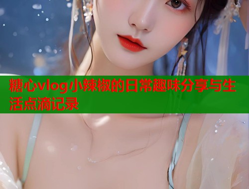 糖心vlog小辣椒的日常趣味分享与生活点滴记录