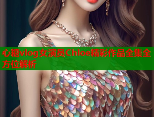 心糖vlog女演员Chloe精彩作品全集全方位解析