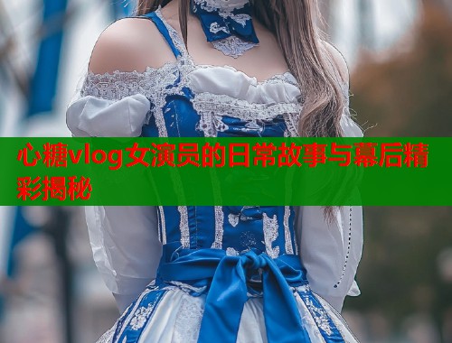心糖vlog女演员的日常故事与幕后精彩揭秘