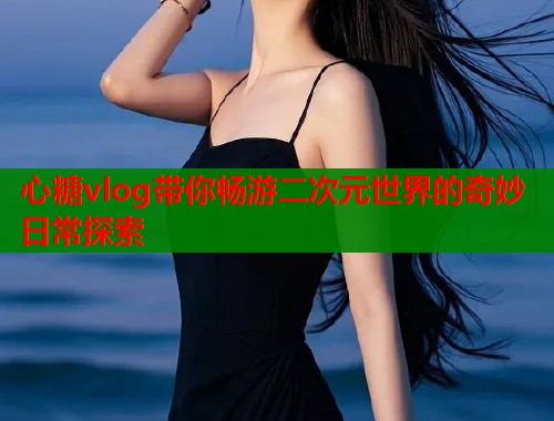 心糖vlog带你畅游二次元世界的奇妙日常探索