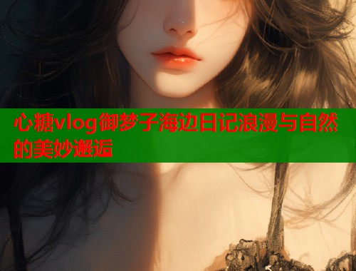 心糖vlog御梦子海边日记浪漫与自然的美妙邂逅