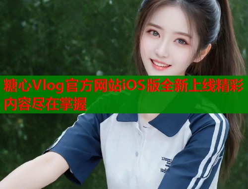 糖心Vlog官方网站iOS版全新上线精彩内容尽在掌握