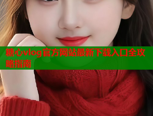 糖心vlog官方网站最新下载入口全攻略指南
