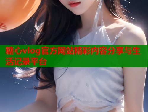 糖心vlog官方网站精彩内容分享与生活记录平台