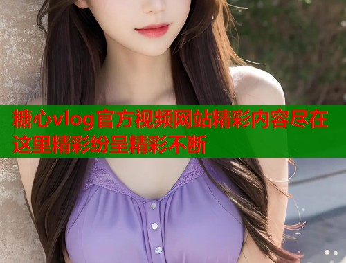 糖心vlog官方视频网站精彩内容尽在这里精彩纷呈精彩不断