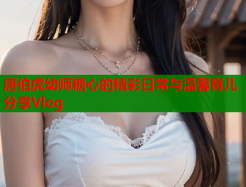 唐伯虎幼师糖心的精彩日常与温馨育儿分享Vlog