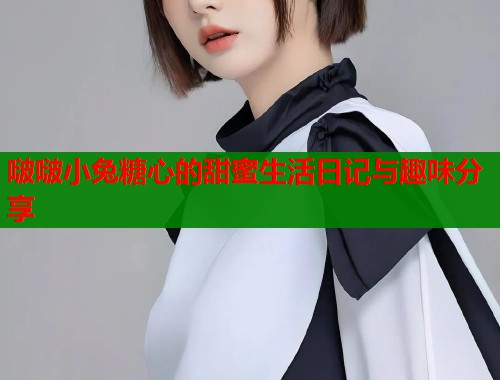 啵啵小兔糖心的甜蜜生活日记与趣味分享