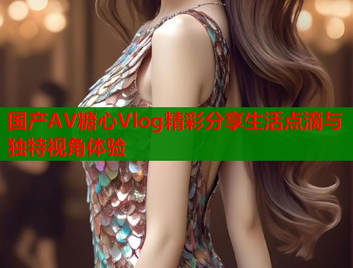 国产AV糖心Vlog精彩分享生活点滴与独特视角体验