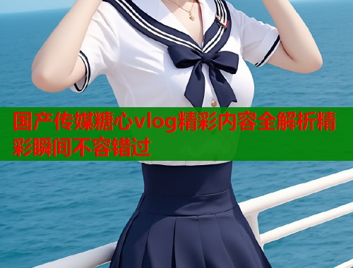 国产传媒糖心vlog精彩内容全解析精彩瞬间不容错过