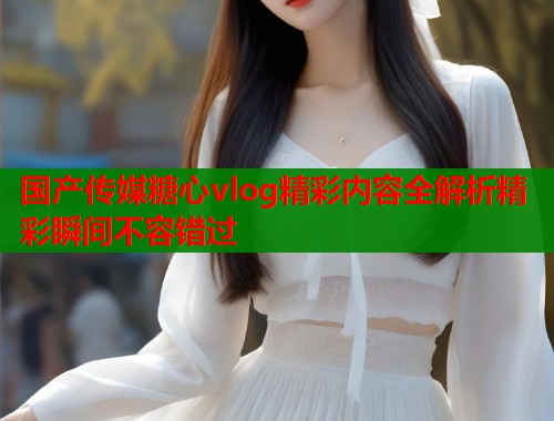 国产传媒糖心vlog精彩内容全解析精彩瞬间不容错过