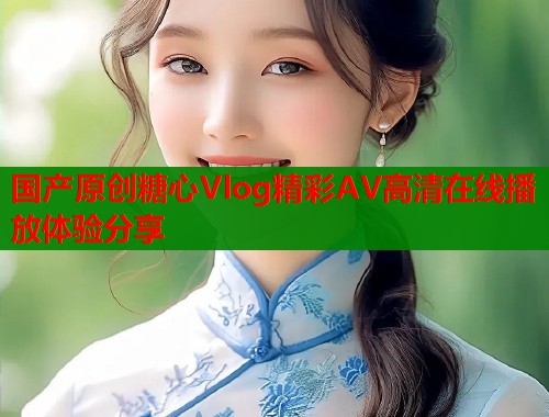国产原创糖心Vlog精彩AV高清在线播放体验分享