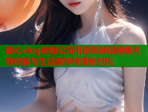 糖心vlog传媒公司引领原创短视频内容创新与生活美学传播新时代