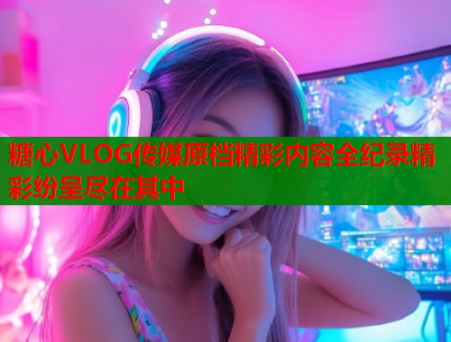 糖心VLOG传媒原档精彩内容全纪录精彩纷呈尽在其中