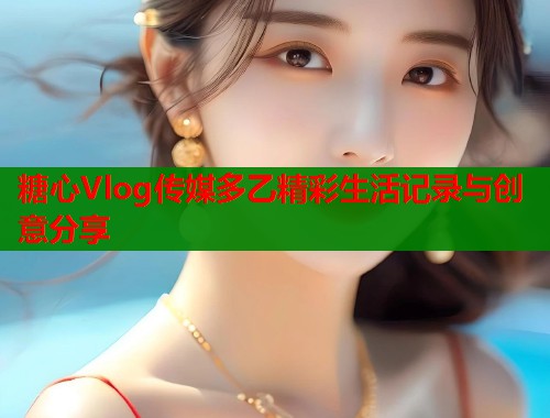 糖心Vlog传媒多乙精彩生活记录与创意分享