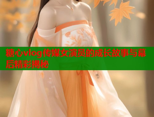 糖心vlog传媒女演员的成长故事与幕后精彩揭秘