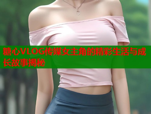 糖心VLOG传媒女主角的精彩生活与成长故事揭秘