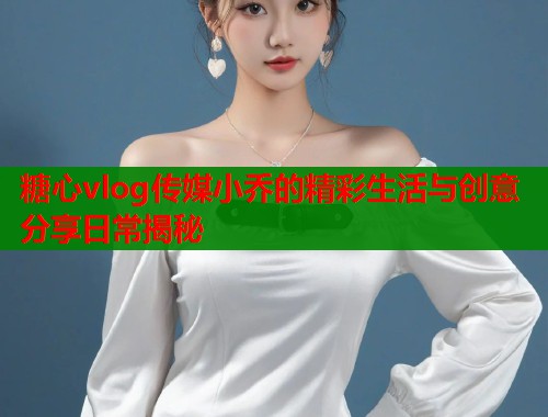 糖心vlog传媒小乔的精彩生活与创意分享日常揭秘