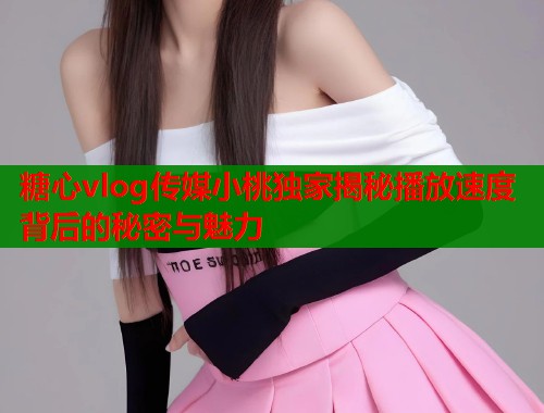 糖心vlog传媒小桃独家揭秘播放速度背后的秘密与魅力