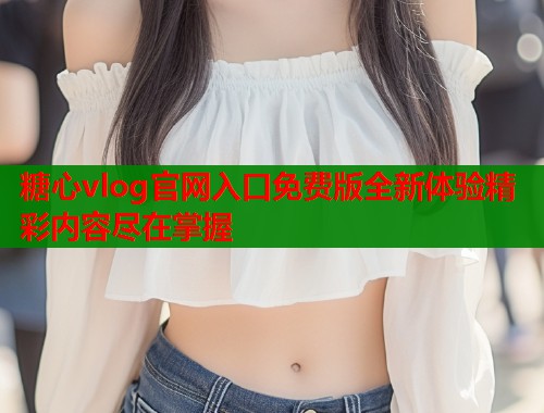 糖心vlog官网入口免费版全新体验精彩内容尽在掌握