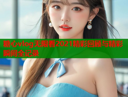 糖心vlog无限看2021精彩回顾与精彩瞬间全记录
