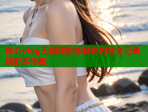 糖心vlog无限观影版精彩内容全记录精彩不停歇