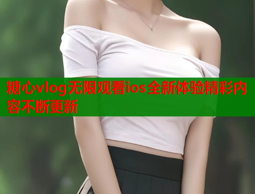 糖心vlog无限观看ios全新体验精彩内容不断更新