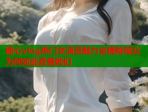 糖心vlog热门女演员魅力全揭秘观众为何如此喜爱她们
