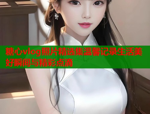 糖心vlog照片精选集温馨记录生活美好瞬间与精彩点滴