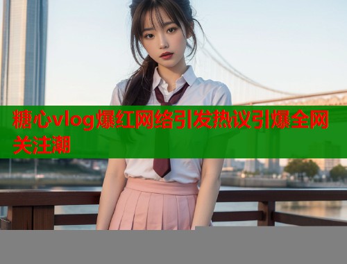 糖心vlog爆红网络引发热议引爆全网关注潮