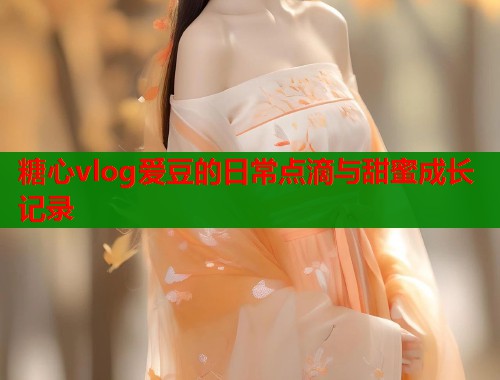糖心vlog爱豆的日常点滴与甜蜜成长记录