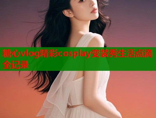 糖心vlog精彩cosplay变装秀生活点滴全记录