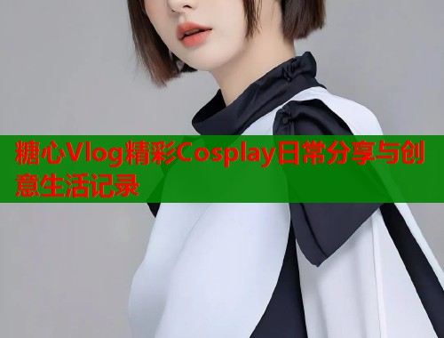 糖心Vlog精彩Cosplay日常分享与创意生活记录