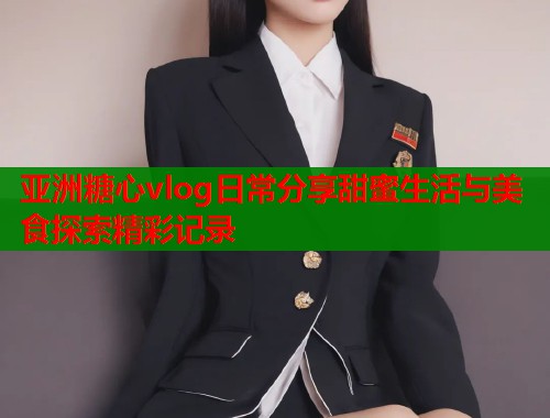 亚洲糖心vlog日常分享甜蜜生活与美食探索精彩记录