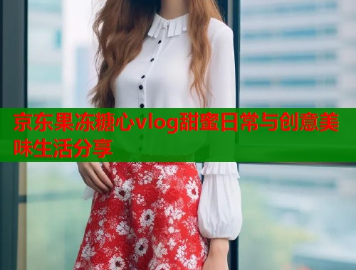 京东果冻糖心vlog甜蜜日常与创意美味生活分享