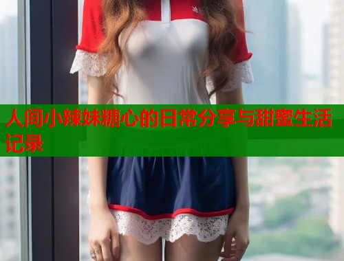 人间小辣妹糖心的日常分享与甜蜜生活记录