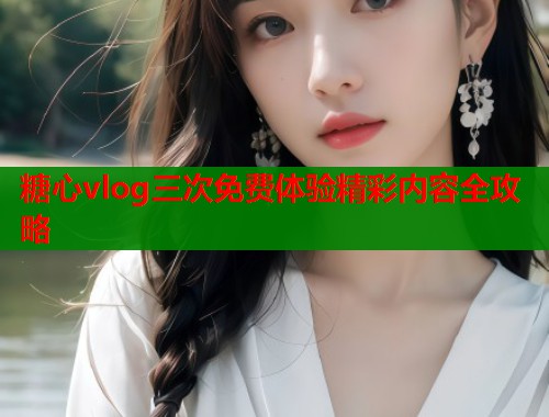 糖心vlog三次免费体验精彩内容全攻略