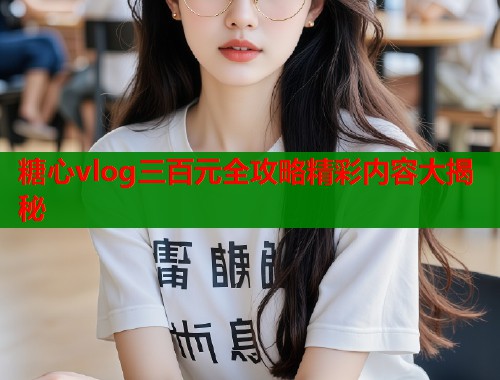 糖心vlog三百元全攻略精彩内容大揭秘