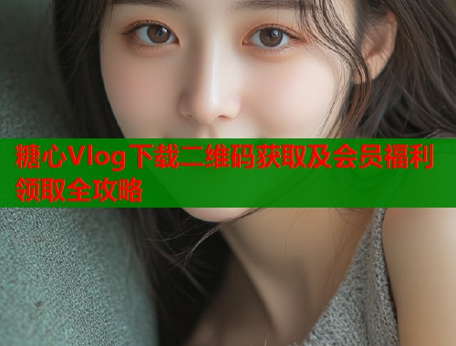 糖心Vlog下载二维码获取及会员福利领取全攻略