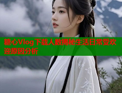 糖心Vlog下载人数揭秘生活日常受欢迎原因分析