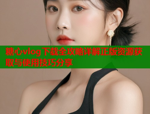糖心vlog下载全攻略详解正版资源获取与使用技巧分享