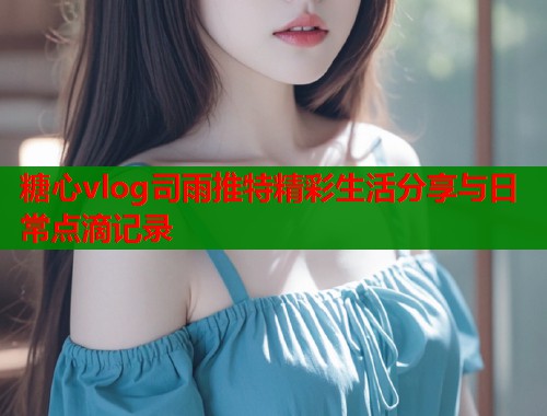 糖心vlog司雨推特精彩生活分享与日常点滴记录
