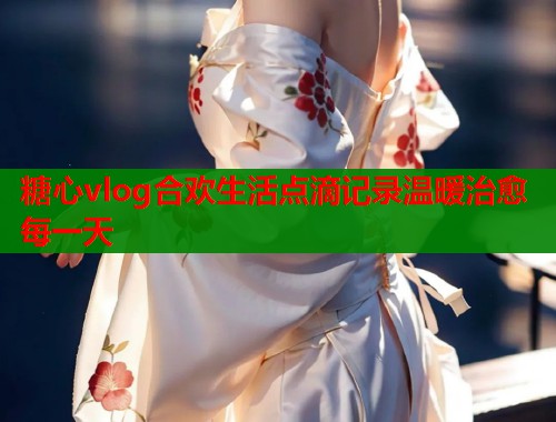 糖心vlog合欢生活点滴记录温暖治愈每一天