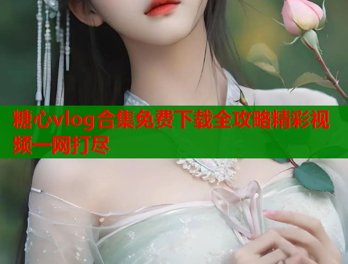 糖心vlog合集免费下载全攻略精彩视频一网打尽