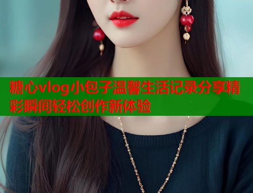 糖心vlog小包子温馨生活记录分享精彩瞬间轻松创作新体验