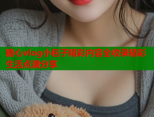 糖心vlog小包子精彩内容全收录精彩生活点滴分享