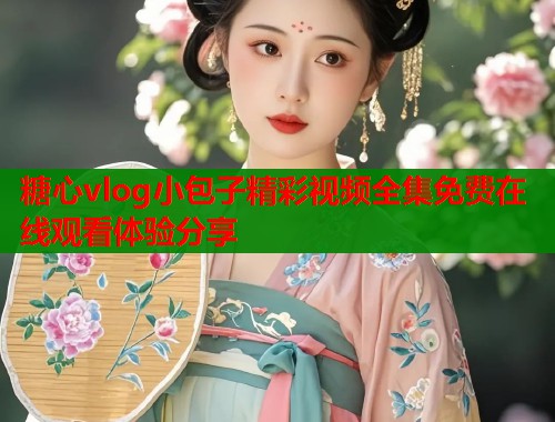 糖心vlog小包子精彩视频全集免费在线观看体验分享