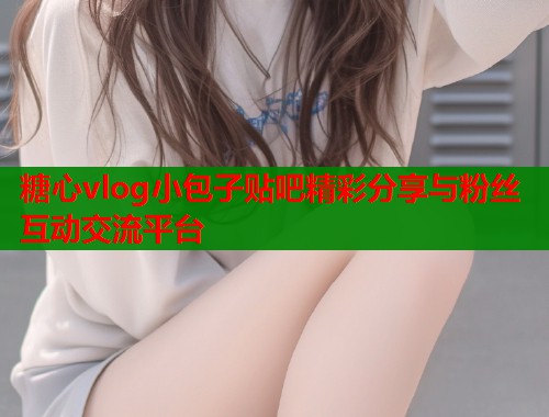 糖心vlog小包子贴吧精彩分享与粉丝互动交流平台